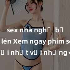 sex nhà nghỉ bị quay lén Xem ngay phim sex mới nhất với những cảnh nóng hổi không thể bỏ lỡ! Cơ hội tận hưởng những khoảnh khắc đầy kích thích ngay hôm nay!