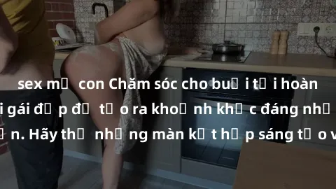 sex mẹ con Chăm sóc cho buổi tối hoàn hảo: Làm tình với gái đẹp để tạo ra khoảnh khắc đáng nhớ và lãng mạn. Hãy thử những màn kết hợp sáng tạo và tình cảm để thăng hoa cảm xúc.