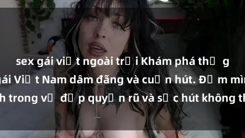 sex gái việt ngoài trời Khám phá thế giới của những cô gái Việt Nam dâm đãng và cuốn hút. Đắm mình trong vẻ đẹp quyến rũ và sức hút không thể cưỡng lại của họ.