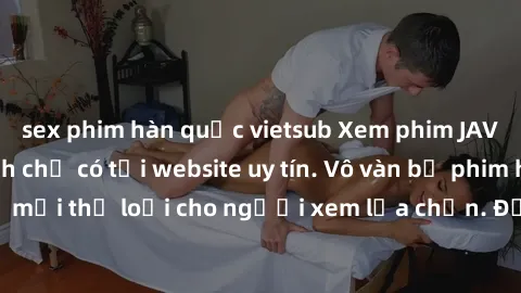 sex phim hàn quốc vietsub Xem phim JAV Full HD cực đỉnh chỉ có tại website uy tín. Vô vàn bộ phim hot và hấp dẫn, đủ mọi thể loại cho người xem lựa chọn. Đảm bảo thoả mãn mọi nhu cầu của bạn.