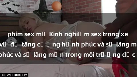 phim sex mỹ Kinh nghiệm sex trong xe hơi: Bí quyết thú vị để tăng cường hạnh phúc và sự lãng mạn trong môi trường độc đáo
