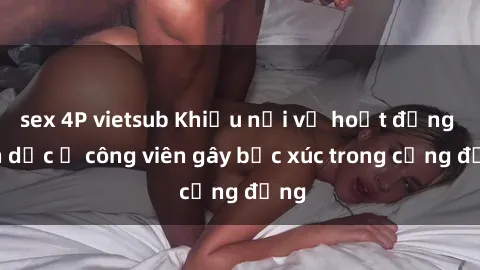 sex 4P vietsub Khiếu nại về hoạt động tình dục ở công viên gây bức xúc trong cộng đồng