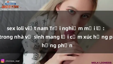 sex loli việt nam Trải nghiệm mới lạ: Sex trong nhà vệ sinh mang lại cảm xúc hưng phấn