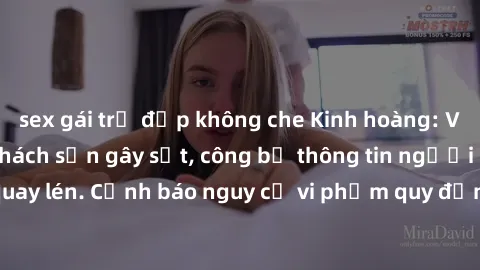 sex gái trẻ đẹp không che Kinh hoàng: Video quay lén sex khách sạn gây sốt, công bố thông tin người bị quay lén. Cảnh báo nguy cơ vi phạm quy định bảo vệ thông tin cá nhân.