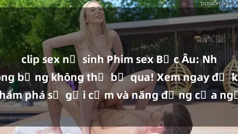 clip sex nữ sinh Phim sex Bắc Âu: Những cảnh quay nóng bỏng không thể bỏ qua! Xem ngay để khám phá sự gợi cảm và năng động của người phụ nữ Bắc Âu!
