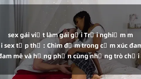 sex gái việt làm gái gọi Trải nghiệm mới mẻ và thú vị với sex tập thể: Chìm đắm trong cảm xúc đam mê và hưng phấn cùng những trò chơi táo bạo và kích thích.