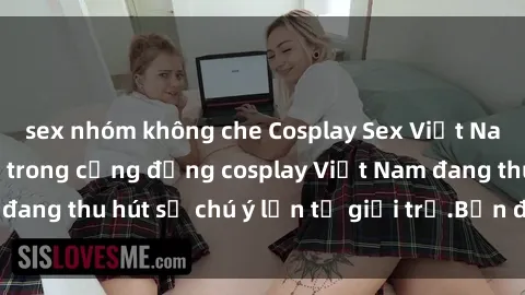 sex nhóm không che Cosplay Sex Việt Nam: Thử thách mới trong cộng đồng cosplay Việt Nam đang thu hút sự chú ý lớn từ giới trẻ.Bạn đã thử chưa?