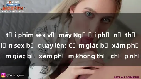 tải phim sex về máy Người phụ nữ thất vọng khi phát hiện sex bị quay lén: Cảm giác bị xâm phạm không thể chấp nhận!