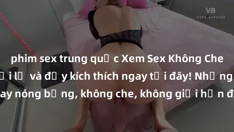 phim sex trung quốc Xem Sex Không Che: Trải nghiệm mới lạ và đầy kích thích ngay tại đây! Những cảnh quay nóng bỏng, không che, không giới hạn đang chờ đón bạn. Đừng bỏ lỡ!