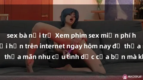 sex bà nội trợ Xem phim sex miễn phí hoàn toàn không giới hạn trên internet ngay hôm nay để thỏa mãn nhu cầu tình dục của bạn mà không tốn chi phí.