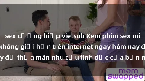 sex cưỡng hiếp vietsub Xem phim sex miễn phí hoàn toàn không giới hạn trên internet ngay hôm nay để thỏa mãn nhu cầu tình dục của bạn mà không tốn chi phí.