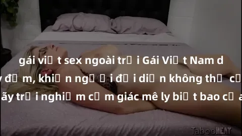 gái việt sex ngoài trời Gái Việt Nam dâm đãng làm tình say đắm, khiến người đối diện không thể cưỡng lại được. Hãy trải nghiệm cảm giác mê ly biết bao của phong cách yêu đương đậm chất dân tộc!