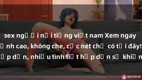 sex người nổi tiếng việt nam Xem ngay phim sex full HD đỉnh cao, không che, cực nét chỉ có tại đây! Hấp dẫn, nhiều tình tiết hấp dẫn sẽ khiến bạn thỏa mãn đắm say.