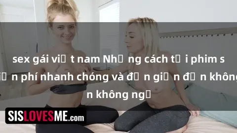 sex gái việt nam Những cách tải phim sex miễn phí nhanh chóng và đơn giản đến không ngờ