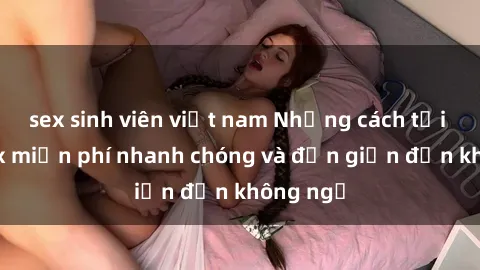 sex sinh viên việt nam Những cách tải phim sex miễn phí nhanh chóng và đơn giản đến không ngờ