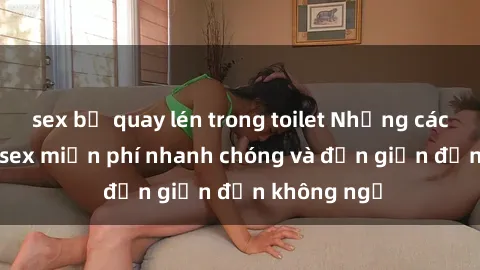 sex bị quay lén trong toilet Những cách tải phim sex miễn phí nhanh chóng và đơn giản đến không ngờ