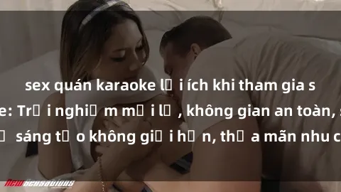 sex quán karaoke lợi ích khi tham gia sex online không che: Trải nghiệm mới lạ, không gian an toàn, sự sáng tạo không giới hạn, thỏa mãn nhu cầu tình dục của bạn.