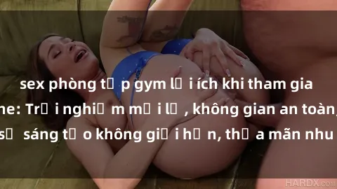 sex phòng tập gym lợi ích khi tham gia sex online không che: Trải nghiệm mới lạ, không gian an toàn, sự sáng tạo không giới hạn, thỏa mãn nhu cầu tình dục của bạn.