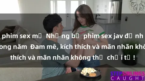 phim sex mỹ Những bộ phim sex jav đỉnh cao phải xem trong năm  Đam mê, kích thích và mãn nhãn không thể chối từ!