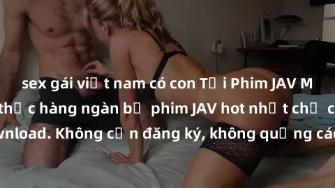 sex gái việt nam có con Tải Phim JAV Miễn Phí - Thưởng thức hàng ngàn bộ phim JAV hot nhất chỉ cần click download. Không cần đăng ký, không quảng cáo - Dễ dàng tải về và xem online!