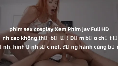 phim sex cosplay Xem Phim Jav Full HD: Những bộ phim đỉnh cao không thể bỏ lỡ! Đảm bảo chất lượng ổn định, hình ảnh sắc nét, đồng hành cùng bạn trong những giây phút thư giãn!