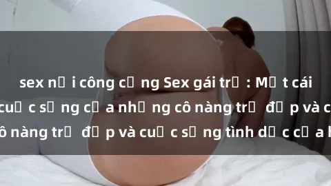sex nơi công cộng Sex gái trẻ: Một cái nhìn sâu lắng vào cuộc sống của những cô nàng trẻ đẹp và cuộc sống tình dục của họ