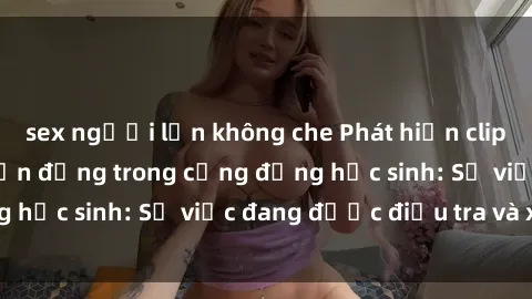 sex người lớn không che Phát hiện clip sex nữ sinh gây chấn động trong cộng đồng học sinh: Sự việc đang được điều tra và xử lý