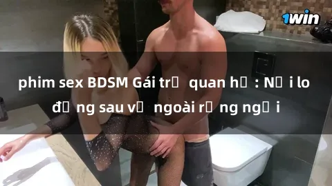phim sex BDSM Gái trẻ quan hệ: Nỗi lo đằng sau vẻ ngoài rạng ngời