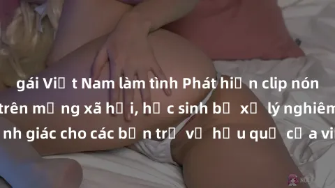 gái Việt Nam làm tình Phát hiện clip nóng sinh viên gây sốt trên mạng xã hội, học sinh bị xử lý nghiêm ngặt. Đây là cảnh giác cho các bạn trẻ về hậu quả của việc chia sẻ thông tin trái phép trên inter