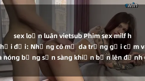 sex loạn luân vietsub Phim sex milf hấp dẫn nhất mọi thời đại: Những cô mẹ da trắng gợi cảm và nóng bỏng sẵn sàng khiến bạn lên đỉnh chỉ trong chớp mắt!