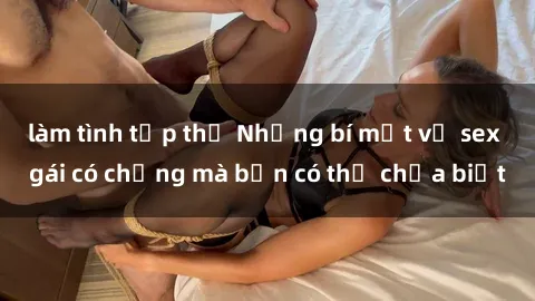 làm tình tập thể Những bí mật về sex gái có chồng mà bạn có thể chưa biết