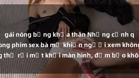gái nóng bỏng khỏa thân Những cảnh quay nóng bỏng trong phim sex bà mẹ khiến người xem không thể rời mắt khỏi màn hình, đảm bảo không làm bạn thất vọng!
