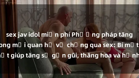 sex jav idol miễn phí Phương pháp tăng cường gắn kết trong mối quan hệ vợ chồng qua sex: Bí mật giúp tăng sự gần gũi, thăng hoa và hạnh phúc cho cặp đôi