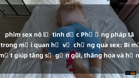 phim sex nô lệ tình dục Phương pháp tăng cường gắn kết trong mối quan hệ vợ chồng qua sex: Bí mật giúp tăng sự gần gũi, thăng hoa và hạnh phúc cho cặp đôi