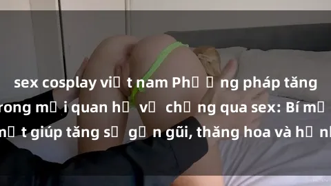 sex cosplay việt nam Phương pháp tăng cường gắn kết trong mối quan hệ vợ chồng qua sex: Bí mật giúp tăng sự gần gũi, thăng hoa và hạnh phúc cho cặp đôi