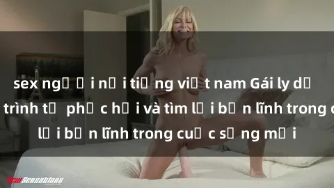 sex người nổi tiếng việt nam Gái ly dị quan hệ: Hành trình tự phục hồi và tìm lại bản lĩnh trong cuộc sống mới