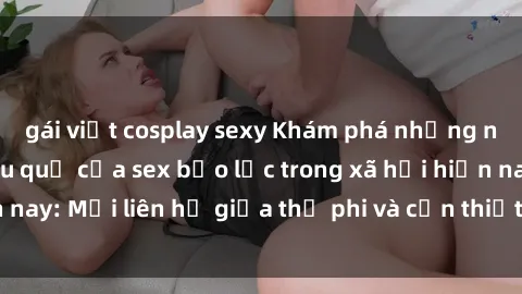 gái việt cosplay sexy Khám phá những nguyên nhân và hậu quả của sex bạo lực trong xã hội hiện nay: Mối liên hệ giữa thị phi và cần thiết phải ngăn chặn.