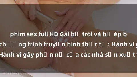phim sex full HD Gái bị trói và bị ép buộc làm tình trong chương trình truyền hình thực tế: Hành vi gây phẫn nộ của các nhà sản xuất và người xem.