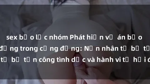 sex bạo lực nhóm Phát hiện vụ án bạo dâm sex gây chấn động trong cộng đồng: Nạn nhân tố bị tấn công tình dục và hành vi tệ hại được tiết lộ