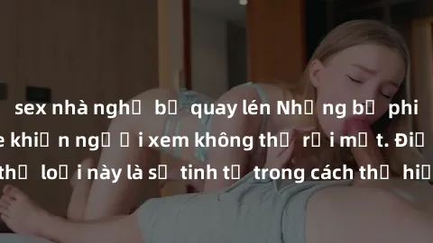 sex nhà nghỉ bị quay lén Những bộ phim jav SM không che khiến người xem không thể rời mắt. Điểm nổi bật của thể loại này là sự tinh tế trong cách thể hiện cảm xúc và sự hấp dẫn của những cảnh quay.