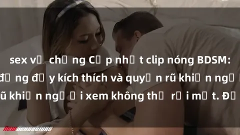 sex vợ chồng Cập nhật clip nóng BDSM: Những pha hành động đầy kích thích và quyến rũ khiến người xem không thể rời mắt. Đừng bỏ lỡ!