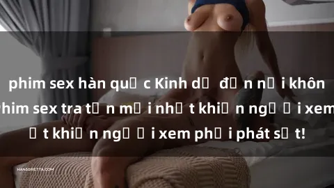 phim sex hàn quốc Kinh dị đến nỗi không thể tin nổi: Phim sex tra tấn mới nhất khiến người xem phải phát sốt!