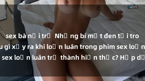 sex bà nội trợ Những bí mật đen tối trong gia đình: Điều gì xảy ra khi loạn luân trong phim sex loạn luân trở thành hiện thực? Hấp dẫn và gây sốc!