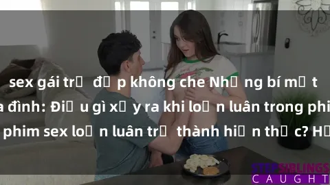 sex gái trẻ đẹp không che Những bí mật đen tối trong gia đình: Điều gì xảy ra khi loạn luân trong phim sex loạn luân trở thành hiện thực? Hấp dẫn và gây sốc!