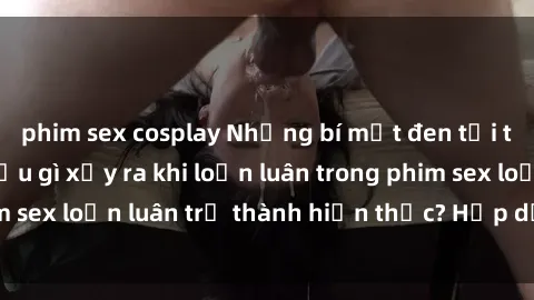 phim sex cosplay Những bí mật đen tối trong gia đình: Điều gì xảy ra khi loạn luân trong phim sex loạn luân trở thành hiện thực? Hấp dẫn và gây sốc!