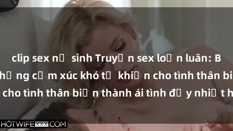 clip sex nữ sinh Truyện sex loạn luân: Bí mật gia đình và những cảm xúc khó tả khiến cho tình thân biến thành ái tình đầy nhiệt huyết