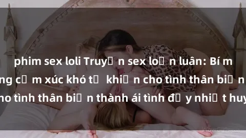 phim sex loli Truyện sex loạn luân: Bí mật gia đình và những cảm xúc khó tả khiến cho tình thân biến thành ái tình đầy nhiệt huyết