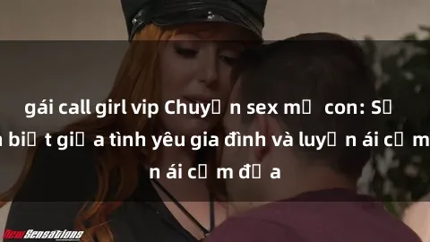 gái call girl vip Chuyện sex mẹ con: Sự phân biệt giữa tình yêu gia đình và luyến ái cấm địa