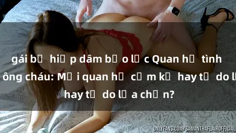 gái bị hiếp dâm bạo lực Quan hệ tình dục giữa ông cháu: Mối quan hệ cấm kỵ hay tự do lựa chọn?