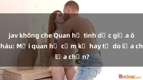 jav không che Quan hệ tình dục giữa ông cháu: Mối quan hệ cấm kỵ hay tự do lựa chọn?